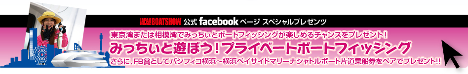 東京湾または相模湾でみっちぃとボートフィッシングが楽しめるチャンスをプレゼント！
みっちぃと遊ぼう！プライベートボートフィッシング
さらに、FB賞としてパシフィコ横浜～横浜ベイサイドマリーナシャトルボート片道乗船券をペアでプレゼント！！