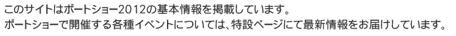 このサイトはボートショー2012の基本情報を掲載しています。ボートショーで開催する各種イベントについては、特設ページにて最新情報をお届けしています。