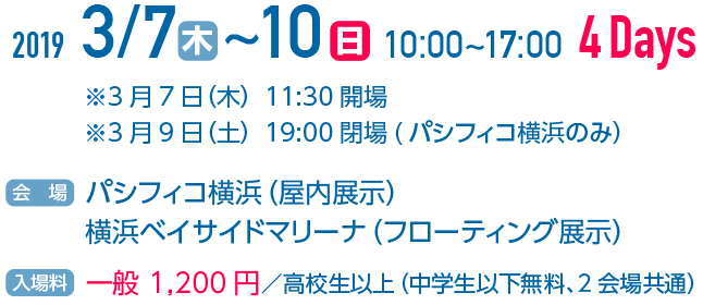 2019.3.7(木)～10(日) 10:00～17:00 4Days ※3月7日(木) 11:30開場 ※3月9日(土) 19:00閉場(パシフィコ横浜のみ) [会場] パシフィコ横浜(屋内展示) 横浜ベイサイドマリーナ(フローティング展示) [入場料] 一般、1,200円／高校生以上(中学生以下無料、2会場共通)